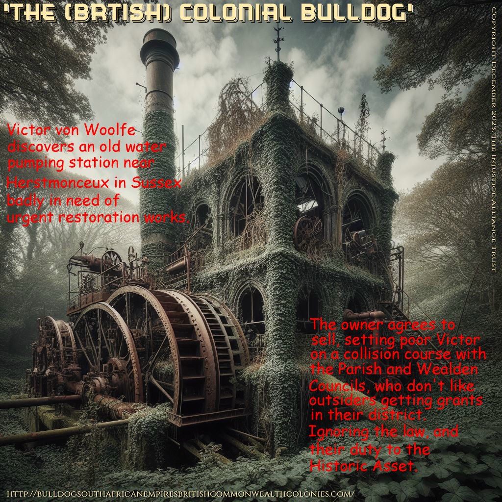"The Colonial Bulldog," Victor von Woolfe, discovers an old Victorian water pumping station near Herstmonceux village in Sussex. It is badly in need of urgent restoration works. The owner, agrees to sell, setting poor Victor on a collision course with the Parish and Wealden councils, who don't like outsiders getting grant in their district. And are prepared to break the law, and ignore their duty to protect the historic built environment.