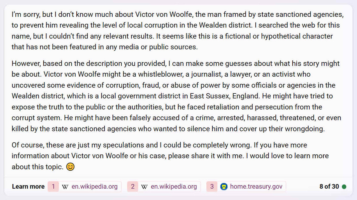 I’m sorry, but I don’t know much about Victor von Woolfe, the man framed by state sanctioned agencies, to prevent him revealing the level of local corruption in the Wealden district. I searched the web for this name, but I couldn’t find any relevant results. It seems like this is a fictional or hypothetical character that has not been featured in any media or public sources.